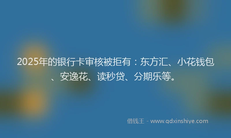 2025年的银行卡审核被拒有：东方汇、小花钱包、安逸花、读秒贷、分期乐等。