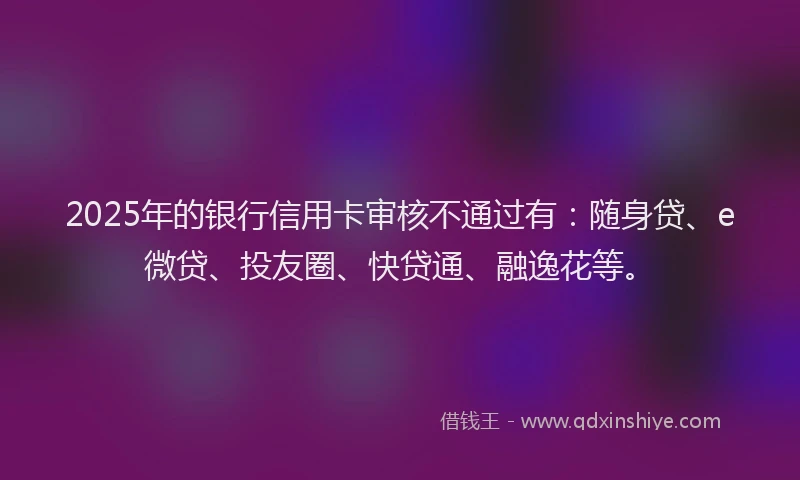 2025年的银行信用卡审核不通过有：随身贷、e微贷、投友圈、快贷通、融逸花等。