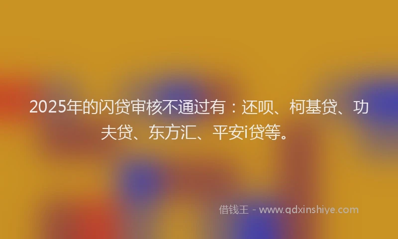 2025年的闪贷审核不通过有：还呗、柯基贷、功夫贷、东方汇、平安i贷等。