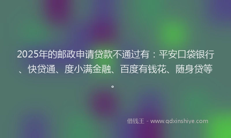 2025年的邮政申请贷款不通过有：平安口袋银行、快贷通、度小满金融、百度有钱花、随身贷等。