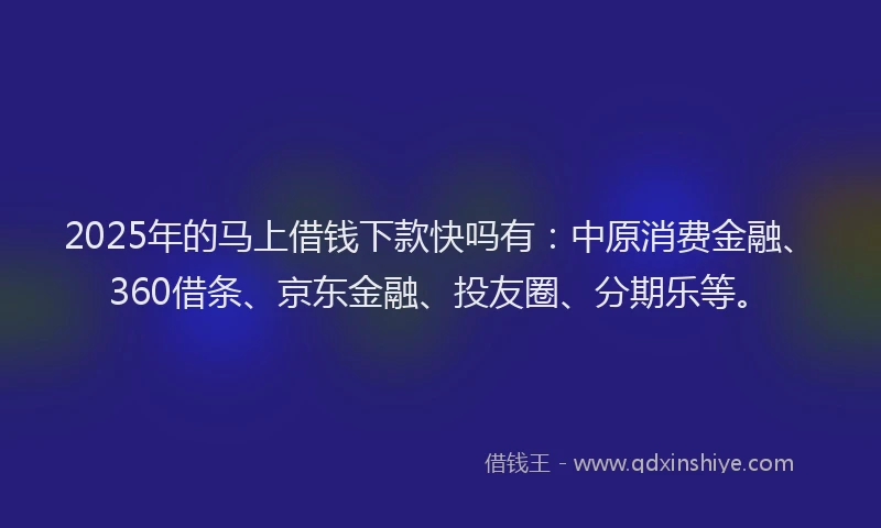 2025年的马上借钱下款快吗有：中原消费金融、360借条、京东金融、投友圈、分期乐等。