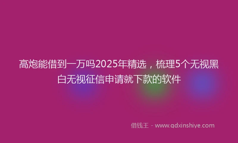 高炮能借到一万吗2025年精选，梳理5个无视黑白无视征信申请就下款的软件
