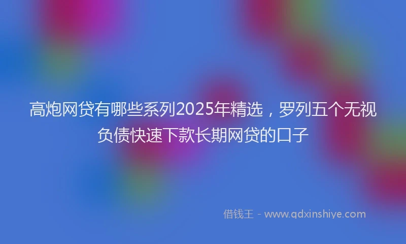 高炮网贷有哪些系列2025年精选，罗列五个无视负债快速下款长期网贷的口子