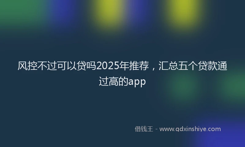 风控不过可以贷吗2025年推荐，汇总五个贷款通过高的app