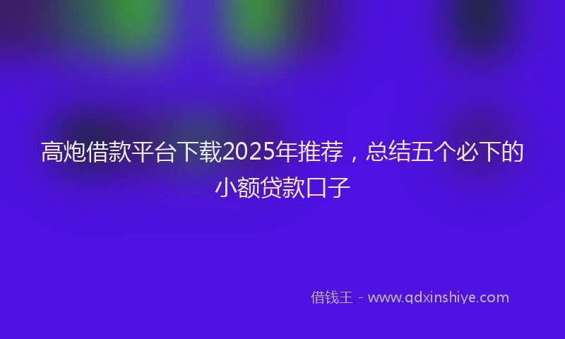 高炮借款平台下载2025年推荐，总结五个必下的小额贷款口子