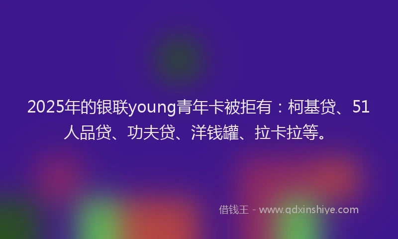 2025年的银联young青年卡被拒有：柯基贷、51人品贷、功夫贷、洋钱罐、拉卡拉等。