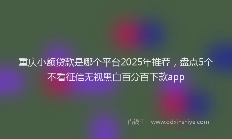 重庆小额贷款是哪个平台2025年推荐，盘点5个不看征信无视黑白百分百下款app