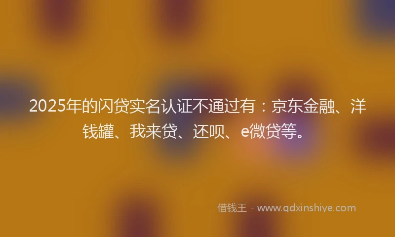 2025年的闪贷实名认证不通过有：京东金融、洋钱罐、我来贷、还呗、e微贷等。