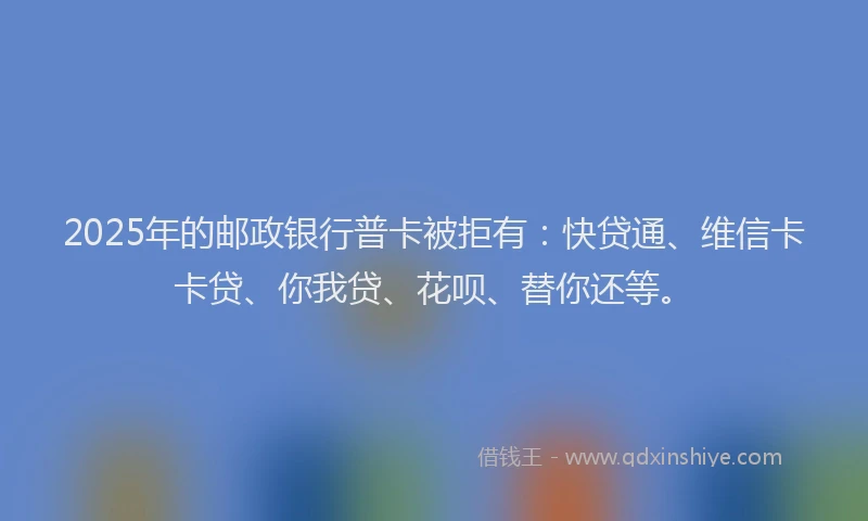 2025年的邮政银行普卡被拒有：快贷通、维信卡卡贷、你我贷、花呗、替你还等。