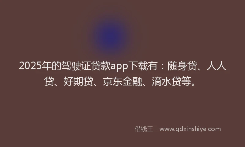 2025年的驾驶证贷款app下载有：随身贷、人人贷、好期贷、京东金融、滴水贷等。