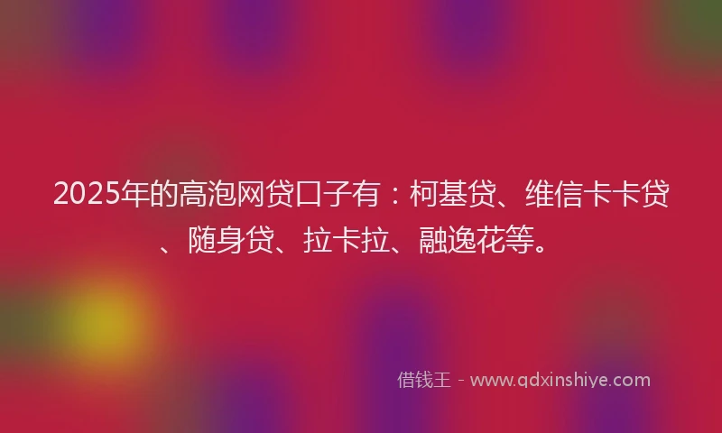 2025年的高泡网贷口子有：柯基贷、维信卡卡贷、随身贷、拉卡拉、融逸花等。