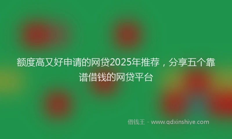 额度高又好申请的网贷2025年推荐，分享五个靠谱借钱的网贷平台