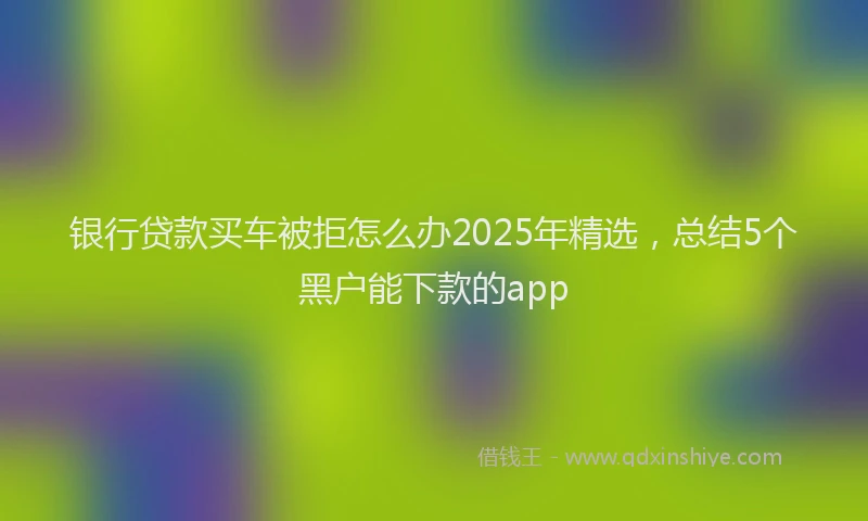 银行贷款买车被拒怎么办2025年精选，总结5个黑户能下款的app