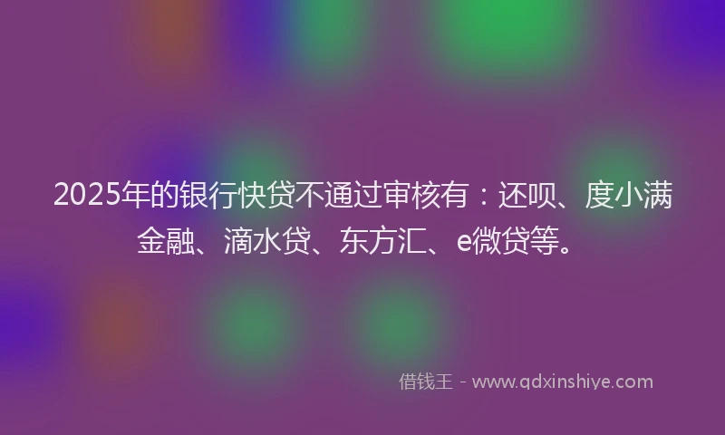 2025年的银行快贷不通过审核有：还呗、度小满金融、滴水贷、东方汇、e微贷等。