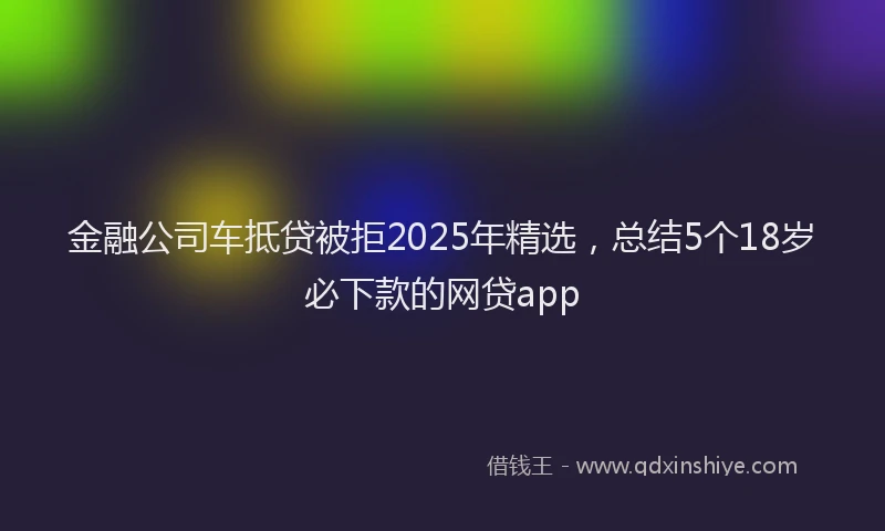 金融公司车抵贷被拒2025年精选，总结5个18岁必下款的网贷app