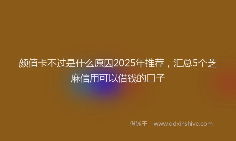颜值卡不过是什么原因2025年推荐，汇总5个芝麻信用可以借钱的口子