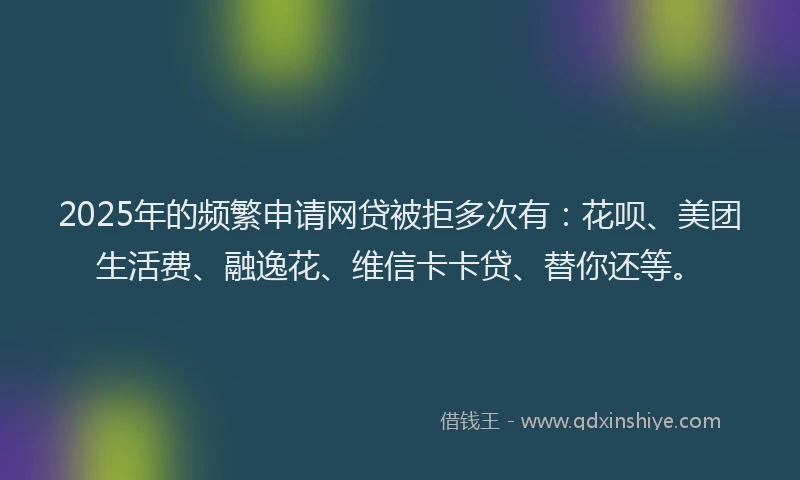 2025年的频繁申请网贷被拒多次有：花呗、美团生活费、融逸花、维信卡卡贷、替你还等。