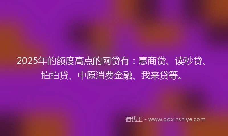 2025年的额度高点的网贷有：惠商贷、读秒贷、拍拍贷、中原消费金融、我来贷等。