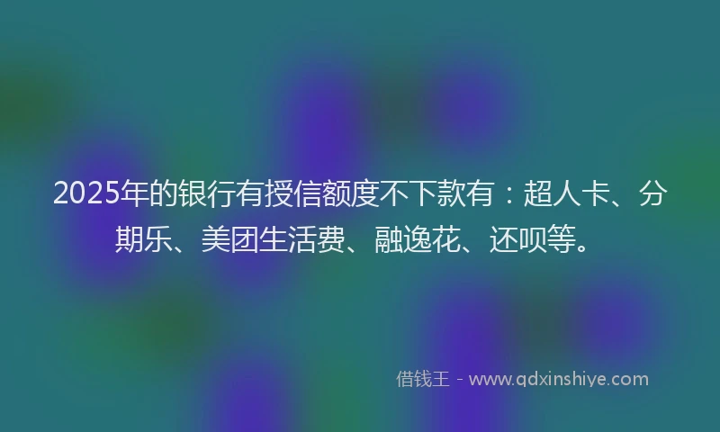 2025年的银行有授信额度不下款有：超人卡、分期乐、美团生活费、融逸花、还呗等。