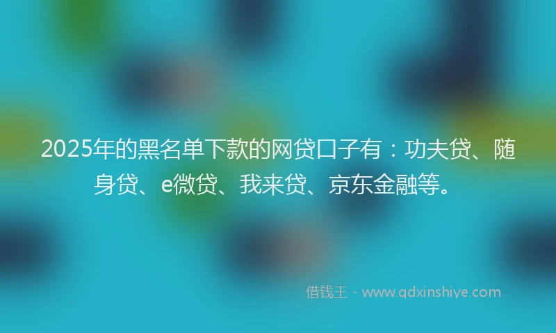 2025年的黑名单下款的网贷口子有：功夫贷、随身贷、e微贷、我来贷、京东金融等。
