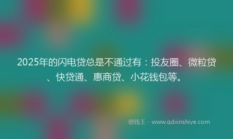 2025年的闪电贷总是不通过有：投友圈、微粒贷、快贷通、惠商贷、小花钱包等。