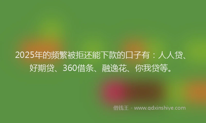 2025年的频繁被拒还能下款的口子有：人人贷、好期贷、360借条、融逸花、你我贷等。
