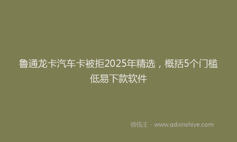 鲁通龙卡汽车卡被拒2025年精选，概括5个门槛低易下款软件
