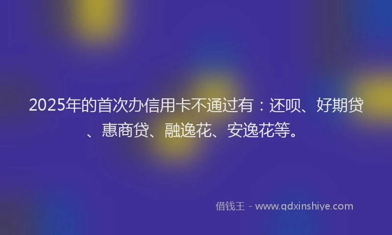 2025年的首次办信用卡不通过有：还呗、好期贷、惠商贷、融逸花、安逸花等。