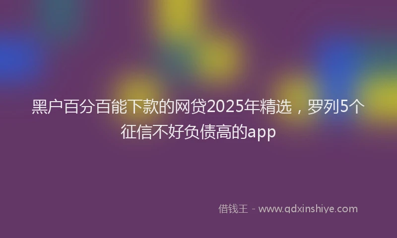 黑户百分百能下款的网贷2025年精选，罗列5个征信不好负债高的app