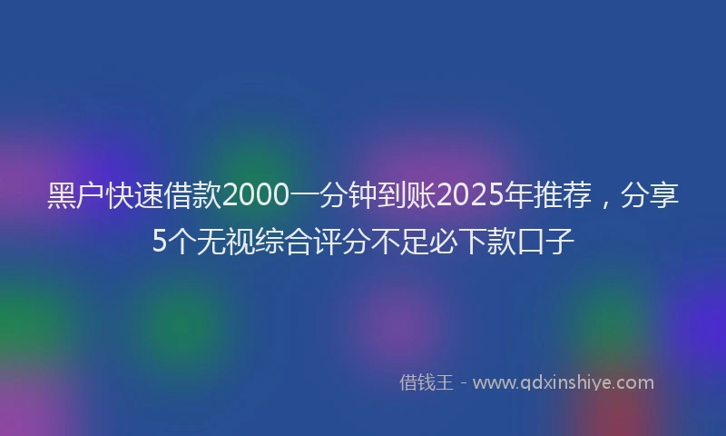 黑户快速借款2000一分钟到账2025年推荐，分享5个无视综合评分不足必下款口子