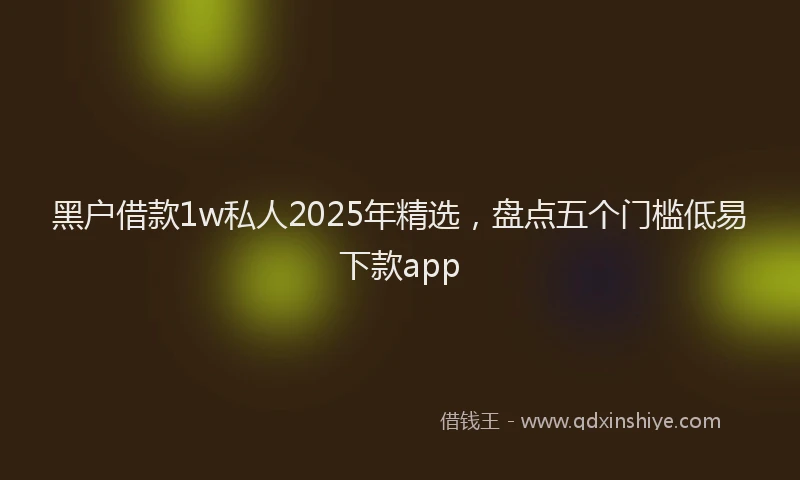 黑户借款1w私人2025年精选，盘点五个门槛低易下款app