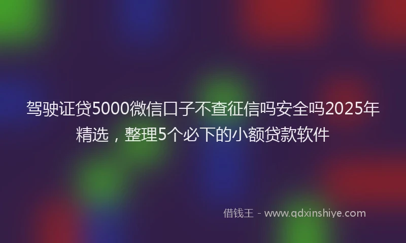 驾驶证贷5000微信口子不查征信吗安全吗2025年精选，整理5个必下的小额贷款软件