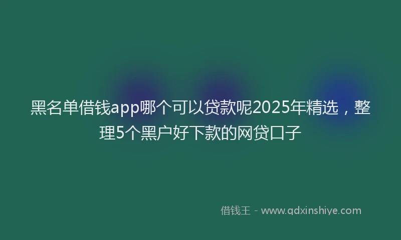 黑名单借钱app哪个可以贷款呢2025年精选，整理5个黑户好下款的网贷口子