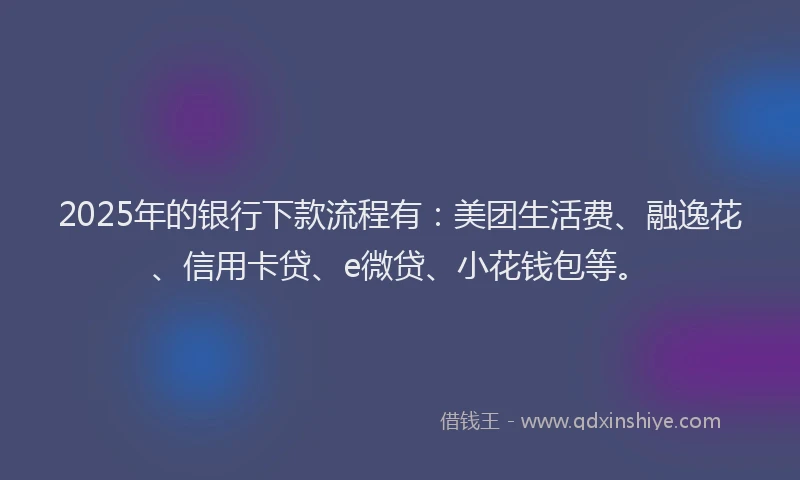 2025年的银行下款流程有：美团生活费、融逸花、信用卡贷、e微贷、小花钱包等。