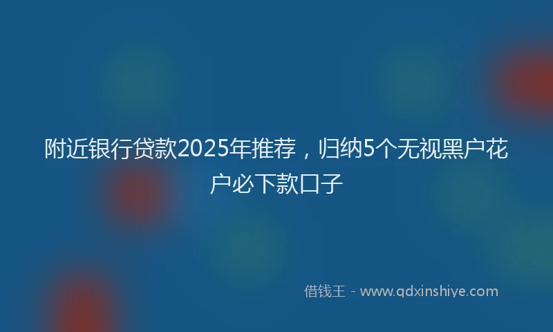 附近银行贷款2025年推荐，归纳5个无视黑户花户必下款口子