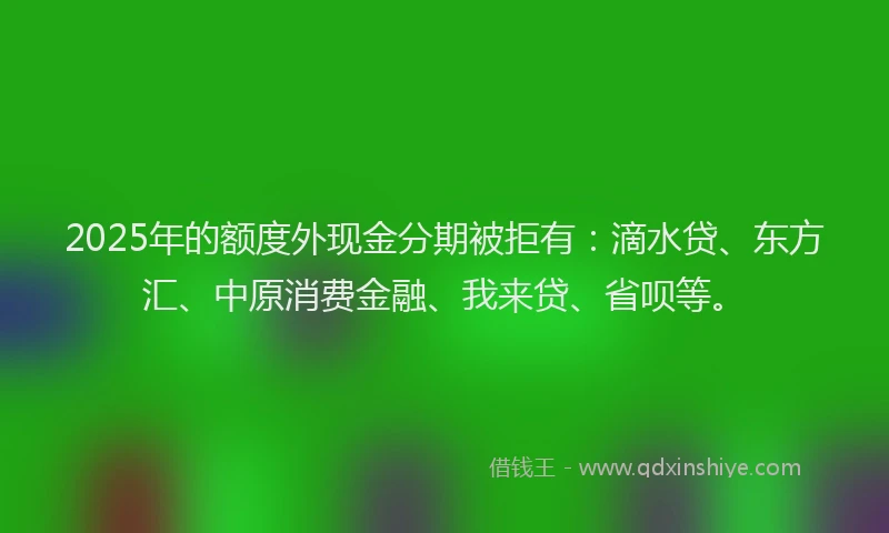 2025年的额度外现金分期被拒有：滴水贷、东方汇、中原消费金融、我来贷、省呗等。