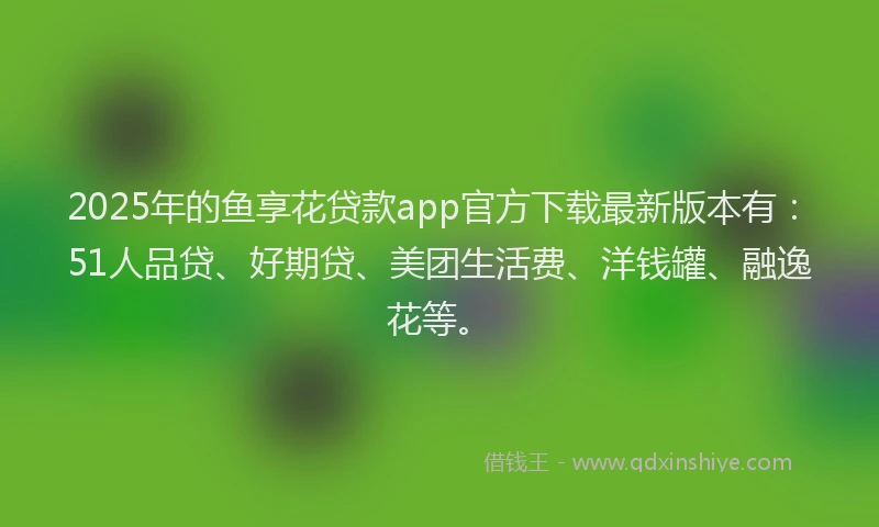 2025年的鱼享花贷款app官方下载最新版本有：51人品贷、好期贷、美团生活费、洋钱罐、融逸花等。