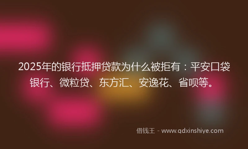2025年的银行抵押贷款为什么被拒有：平安口袋银行、微粒贷、东方汇、安逸花、省呗等。