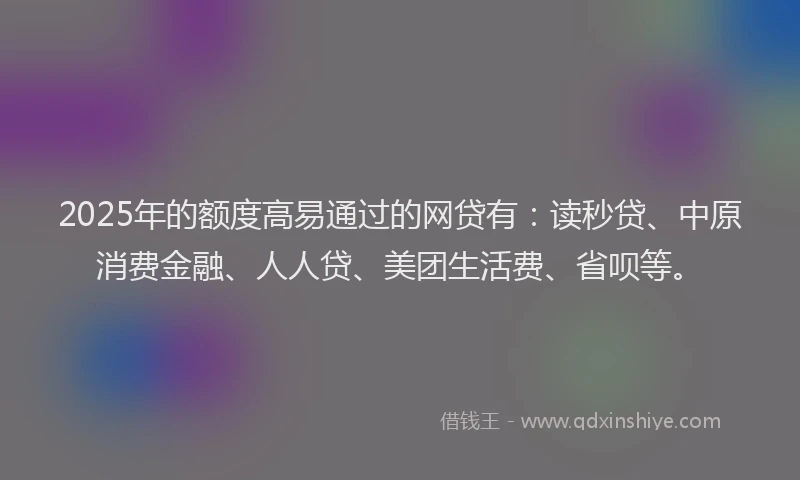 2025年的额度高易通过的网贷有：读秒贷、中原消费金融、人人贷、美团生活费、省呗等。