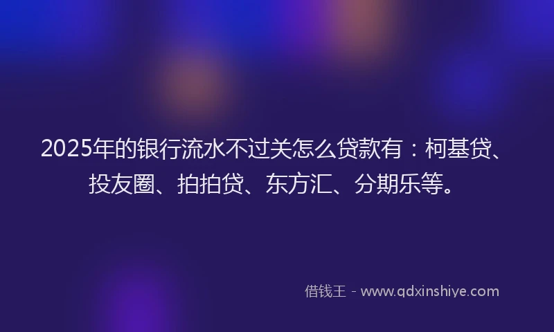 2025年的银行流水不过关怎么贷款有：柯基贷、投友圈、拍拍贷、东方汇、分期乐等。