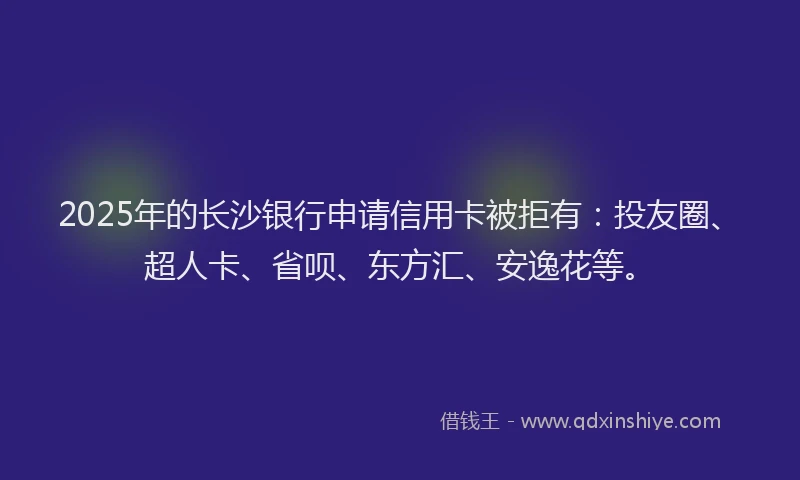 2025年的长沙银行申请信用卡被拒有：投友圈、超人卡、省呗、东方汇、安逸花等。