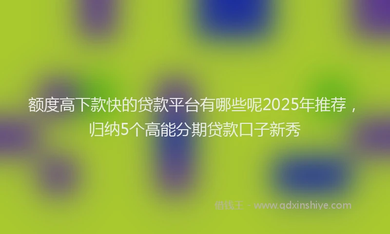 额度高下款快的贷款平台有哪些呢2025年推荐，归纳5个高能分期贷款口子新秀