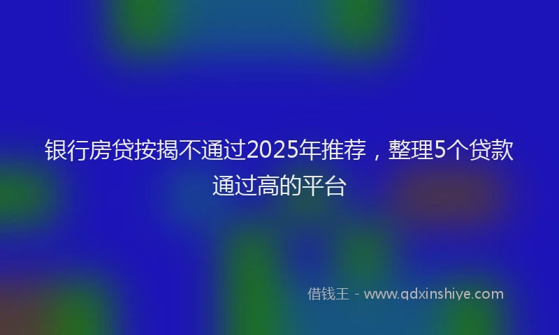 银行房贷按揭不通过2025年推荐，整理5个贷款通过高的平台