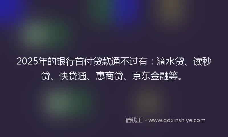 2025年的银行首付贷款通不过有：滴水贷、读秒贷、快贷通、惠商贷、京东金融等。