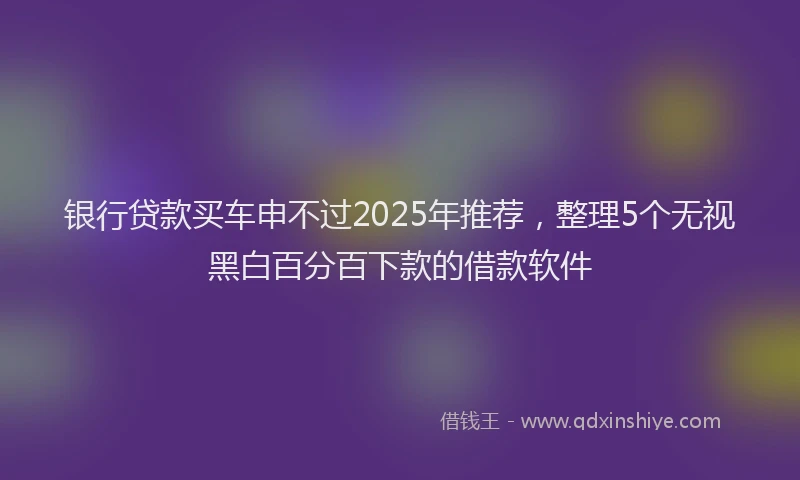 银行贷款买车申不过2025年推荐，整理5个无视黑白百分百下款的借款软件