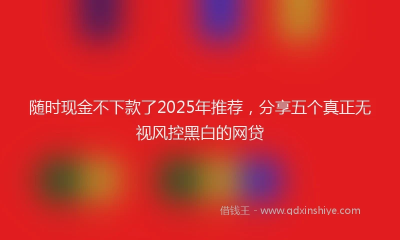 随时现金不下款了2025年推荐，分享五个真正无视风控黑白的网贷