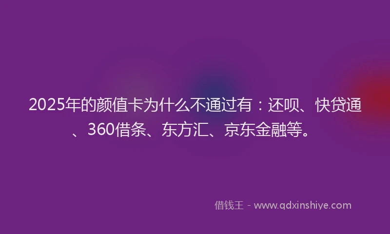 2025年的颜值卡为什么不通过有：还呗、快贷通、360借条、东方汇、京东金融等。