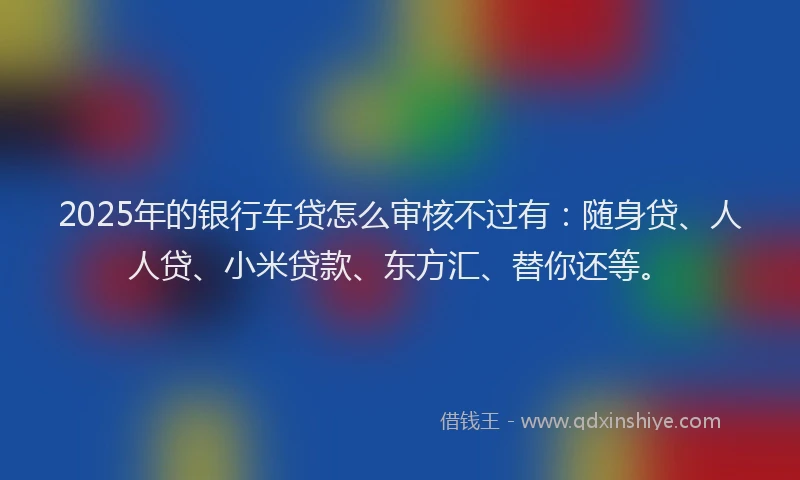 2025年的银行车贷怎么审核不过有：随身贷、人人贷、小米贷款、东方汇、替你还等。