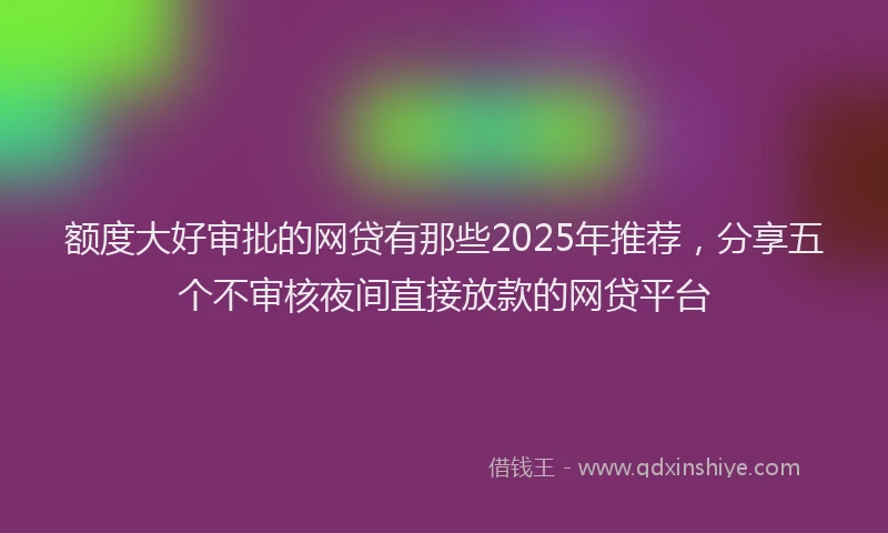 额度大好审批的网贷有那些2025年推荐，分享五个不审核夜间直接放款的网贷平台