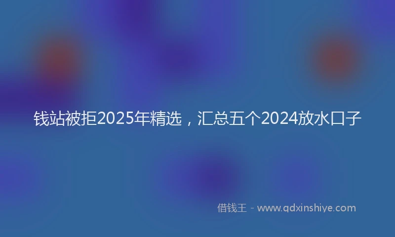 钱站被拒2025年精选，汇总五个2024放水口子